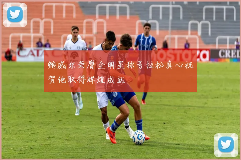 鲍威尔荣膺全明星称号拉松真心祝贺他取得辉煌成就