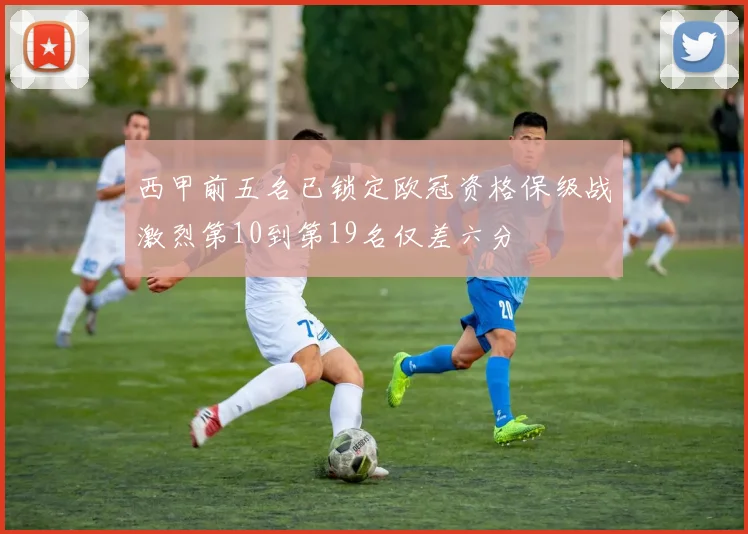 西甲前五名已锁定欧冠资格保级战激烈第10到第19名仅差六分
