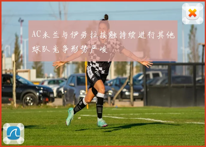 AC米兰与伊劳拉接触持续进行其他球队竞争形势严峻