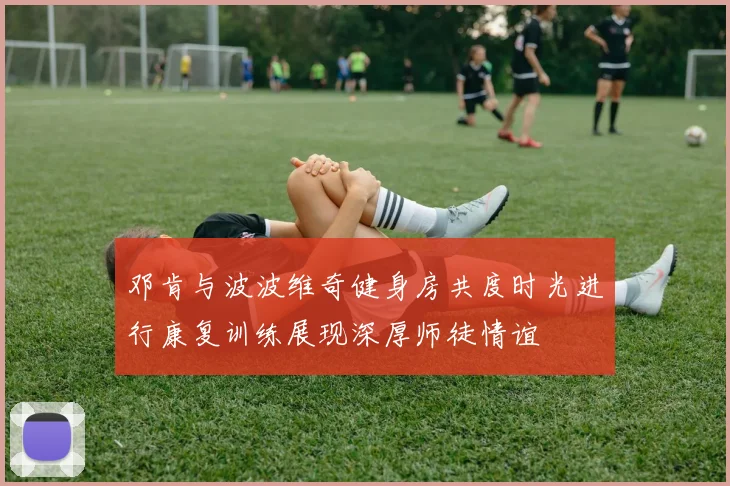 邓肯与波波维奇健身房共度时光进行康复训练展现深厚师徒情谊