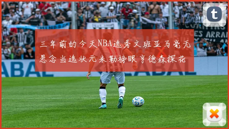 三年前的今天NBA选秀文班亚马毫无悬念当选状元米勒榜眼亨德森探花成就传奇时刻