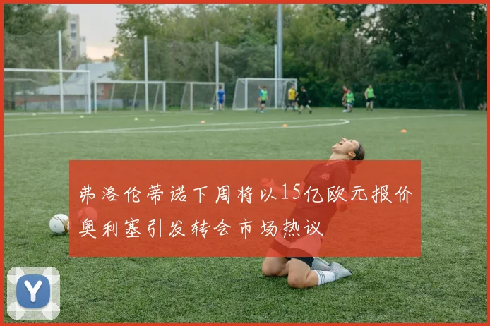 弗洛伦蒂诺下周将以15亿欧元报价奥利塞引发转会市场热议