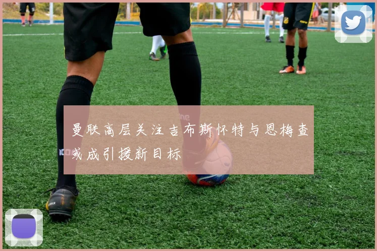 曼联高层关注吉布斯怀特与恩梅查或成引援新目标