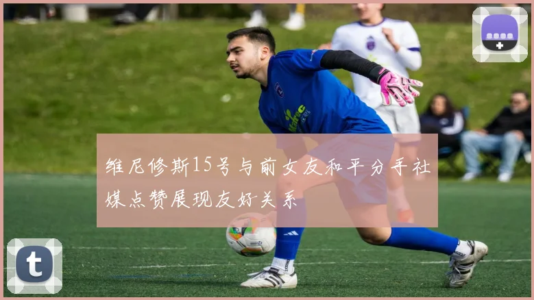 维尼修斯15号与前女友和平分手社媒点赞展现友好关系