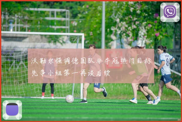 沃勒尔强调德国队非夺冠热门目标先争小组第一再谈后续