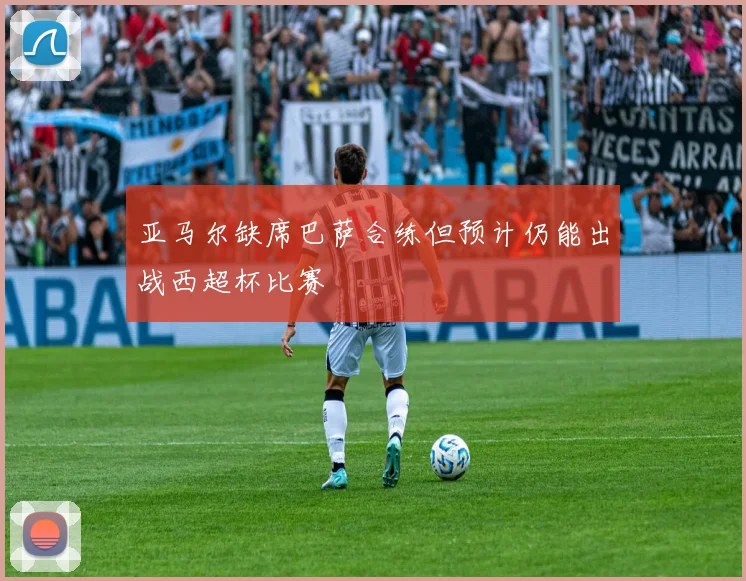 亚马尔缺席巴萨合练但预计仍能出战西超杯比赛