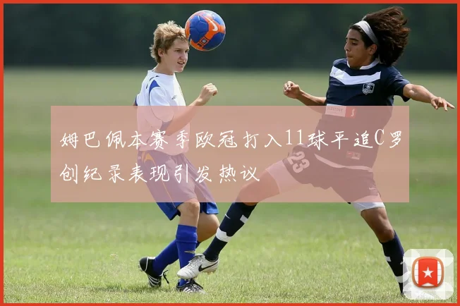姆巴佩本赛季欧冠打入11球平追C罗创纪录表现引发热议